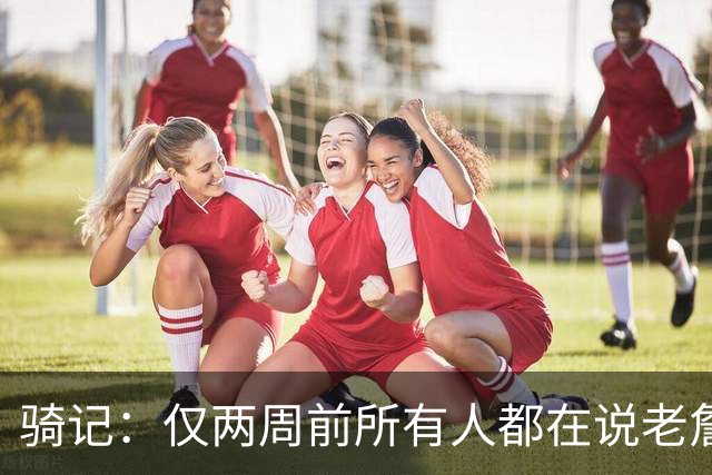 骑记：仅两周前所有人都在说老詹会回湖人 现在我认为他将回骑士